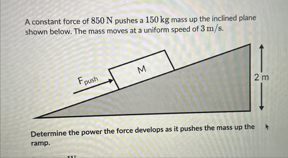 A constant force of 850 N pushes a 150 kg mass up the inclined plane
shown below. The mass moves at a uniform speed of 3 m/s.
Fpush
M
Determine the power the force develops as it pushes the up the
ramp.
E
TIT
2 m