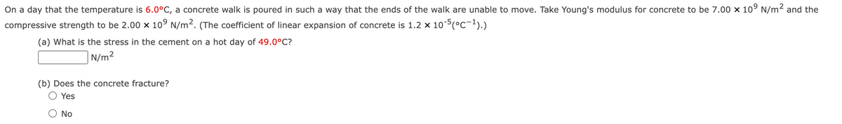 On a day that the temperature is 6.0°C, a concrete walk is poured in such a way that the ends of the walk are unable to move. Take Young's modulus for concrete to be 7.00 × 109 N/m² and the
compressive strength to be 2.00 x 109 N/m². (The coefficient of linear expansion of concrete is 1.2 × 10-5 (°C-¹).)
(a) What is the stress in the cement on a hot day of 49.0°C?
N/m²
(b) Does the concrete fracture?
○ Yes
○ No