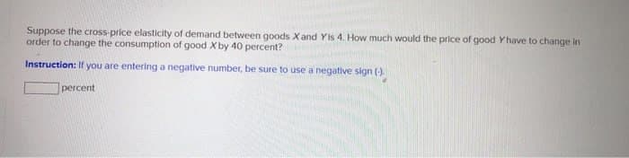 Suppose the cross-price elasticity of demand between goods X and Yis 4. How much would the price of good Yhave to change in
order to change the consumption of good X by 40 percent?
Instruction: If you are entering a negative number, be sure to use a negative sign (-).
percent