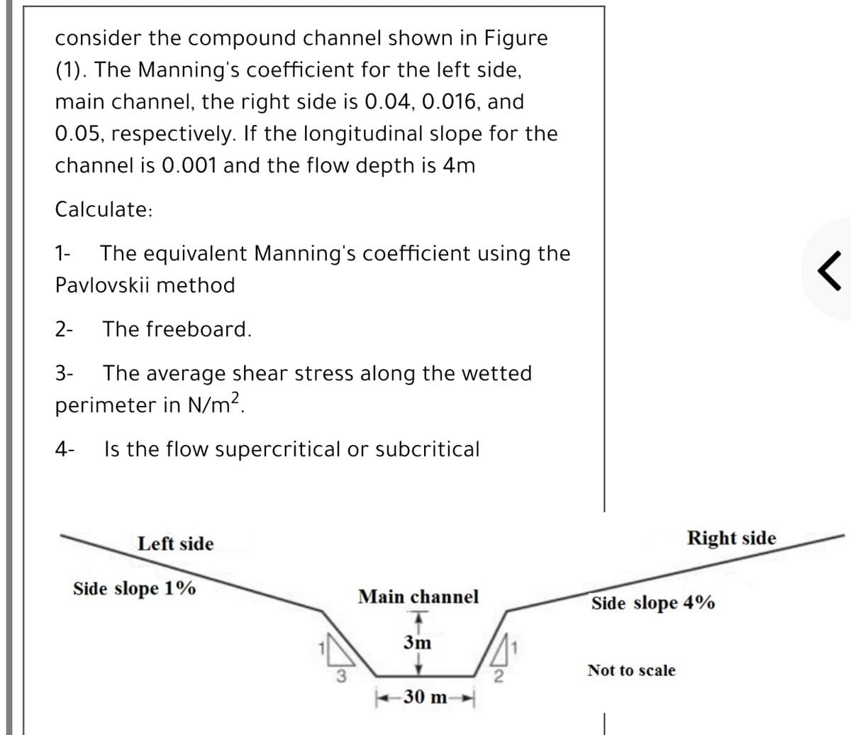 consider the compound channel shown in Figure
(1). The Manning's coefficient for the left side,
main channel, the right side is 0.04, 0.016, and
0.05, respectively. If the longitudinal slope for the
channel is 0.001 and the flow depth is 4m
Calculate:
1-
The equivalent Manning's coefficient using the
Pavlovskii method
2-
The freeboard.
The average shear stress along the wetted
perimeter in N/m?.
3-
4-
Is the flow supercritical or subcritical
Left side
Right side
Side slope 1%
Main channel
Side slope 4%
3m
Not to scale
-30 m
