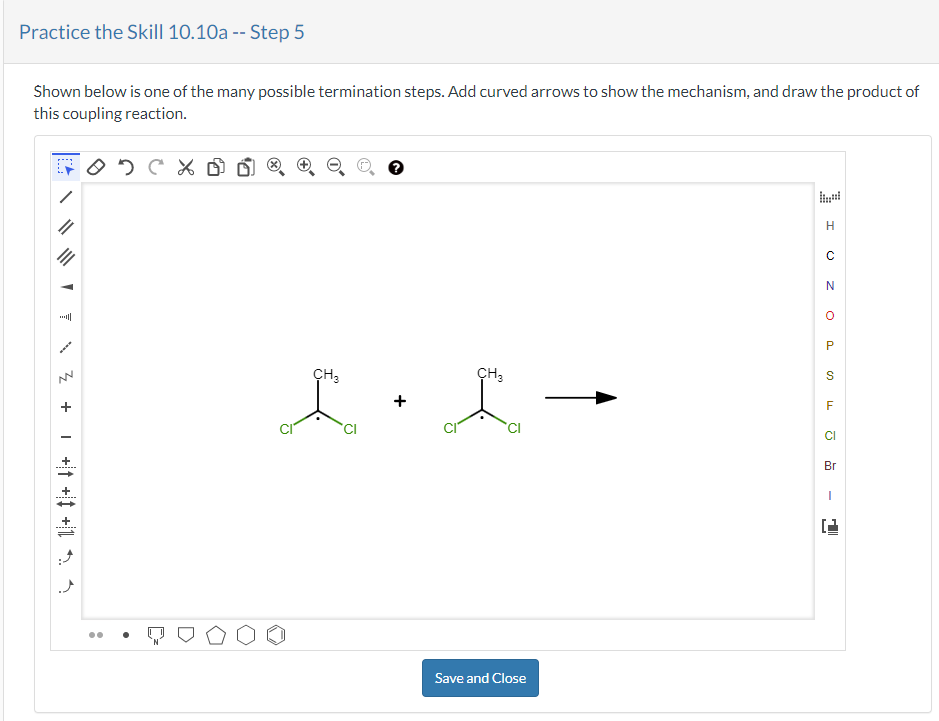 Practice the Skill 10.10a -- Step 5
Shown below is one of the many possible termination steps. Add curved arrows to show the mechanism, and draw the product of
this coupling reaction.
A
7
+ Z
____+ ++ +1 $ 4
ODCX
CH3
CH3
L + L
CI
Save and Close
H
с
N
O
P
S
LL
F
CI
Br