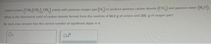 (CH, (CH₂) CH,) reacts with gaseous oxygen gas (O₂) to produce gaseous carbon dioxide (CO₂) and gaseous water
(H₂O).
Liquid octane
What is the theoretical yield of carbon dioxide formed from the reaction of 86.8 g of octane and 268. g of oxygen gas?
Be sure your answer has the correct number of significant digits in it.
08