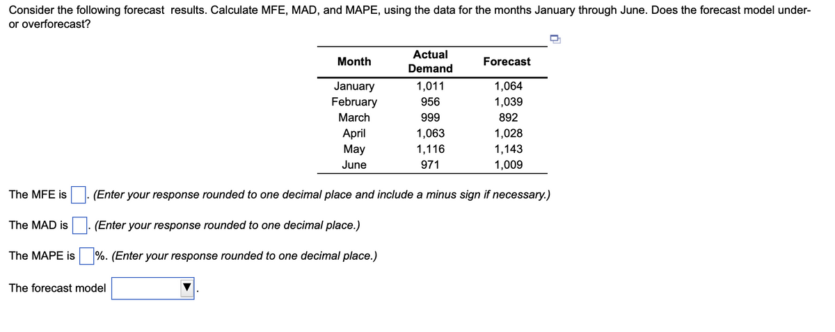Consider the following forecast results. Calculate MFE, MAD, and MAPE, using the data for the months January through June. Does the forecast model under-
or overforecast?
The MFE is
The MAD is
Month
January
February
March
The forecast model
April
May
June
Actual
Demand
(Enter your response rounded to one decimal place and include a minus sign if necessary.)
(Enter your response rounded to one decimal place.)
The MAPE is%. (Enter your response rounded to one decimal place.)
1,011
956
999
1,063
1,116
971
Forecast
1,064
1,039
892
1,028
1,143
1,009