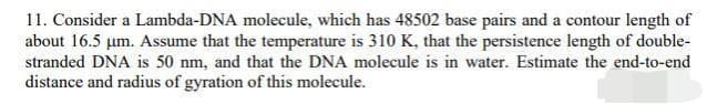 11. Consider a Lambda-DNA molecule, which has 48502 base pairs and a contour length of
about 16.5 um. Assume that the temperature is 310 K, that the persistence length of double-
stranded DNA is 50 nm, and that the DNA molecule is in water. Estimate the end-to-end
distance and radius of gyration of this molecule.
