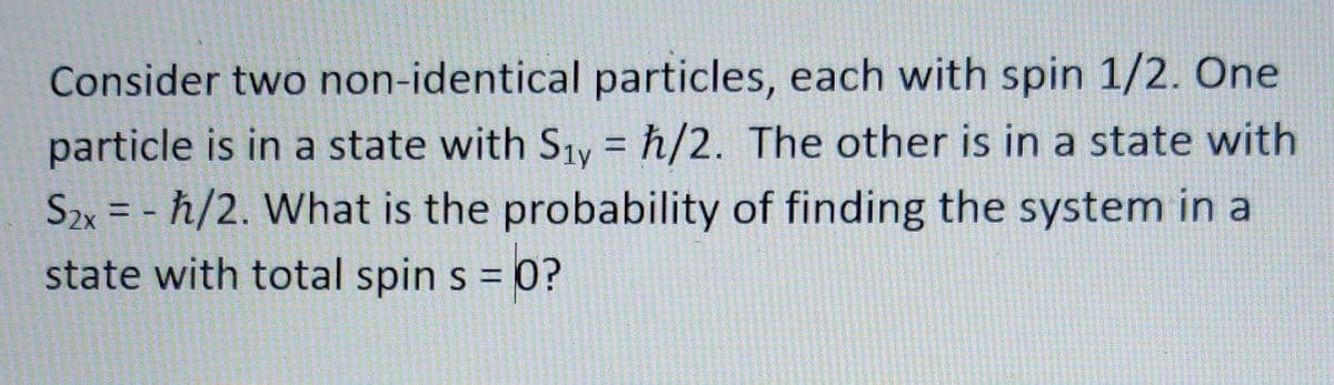 Consider two non-identical particles, each with spin 1/2. One
particle is in a state with Siy = h/2. The other is in a state with
Szx = - ħ/2. What is the probability of finding the system in a
state with total spin s = 0?
%3D
%3D
