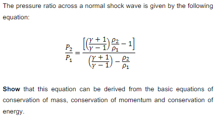 The pressure ratio across a normal shock wave is given by the following
equation:
路-」
P2
P1
P1
Show that this equation can be derived from the basic equations of
conservation of mass, conservation of momentum and conservation of
energy.
