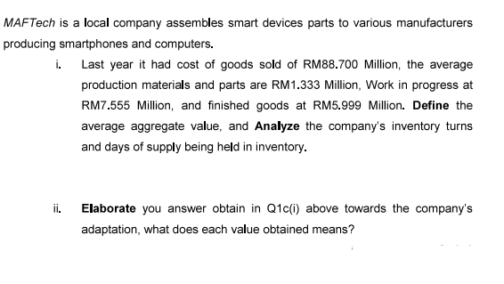 MAFTech is a local company assembles smart devices parts to various manufacturers
producing smartphones and computers.
i. Last year it had cost of goods sold of RM88.700 Million, the average
production materials and parts are RM 1.333 Million, Work in progress at
RM7.555 Million, and finished goods at RM5.999 Million. Define the
average aggregate value, and Analyze the company's inventory turns
and days of supply being held in inventory.
ii.
Elaborate you answer obtain in Q1c(i) above towards the company's
adaptation, what does each value obtained means?
