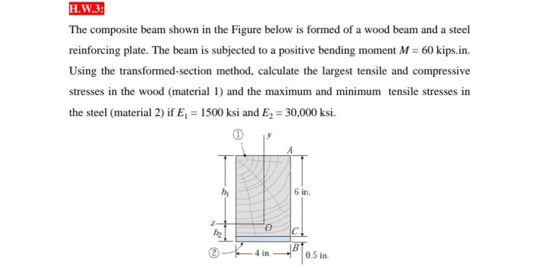 H.W.3:
The composite beam shown in the Figure below is formed of a wood beam and a steel
reinforcing plate. The beam is subjected to a positive bending moment M = 60 kips.in.
Using the transformed-section method, calculate the largest tensile and compressive
stresses in the wood (material 1) and the maximum and minimum tensile stresses in
the steel (material 2) if E, = 1500 ksi and E, = 30,000 ksi.
A
hi
6 in.
Z-
C
|B
4 in.
0.5 in
