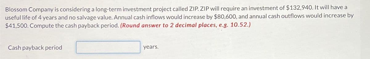 Blossom Company is considering a long-term investment project called ZIP. ZIP will require an investment of $132,940. It will have a
useful life of 4 years and no salvage value. Annual cash inflows would increase by $80,600, and annual cash outflows would increase by
$41,500. Compute the cash payback period. (Round answer to 2 decimal places, e.g. 10.52.)
Cash payback period
years.