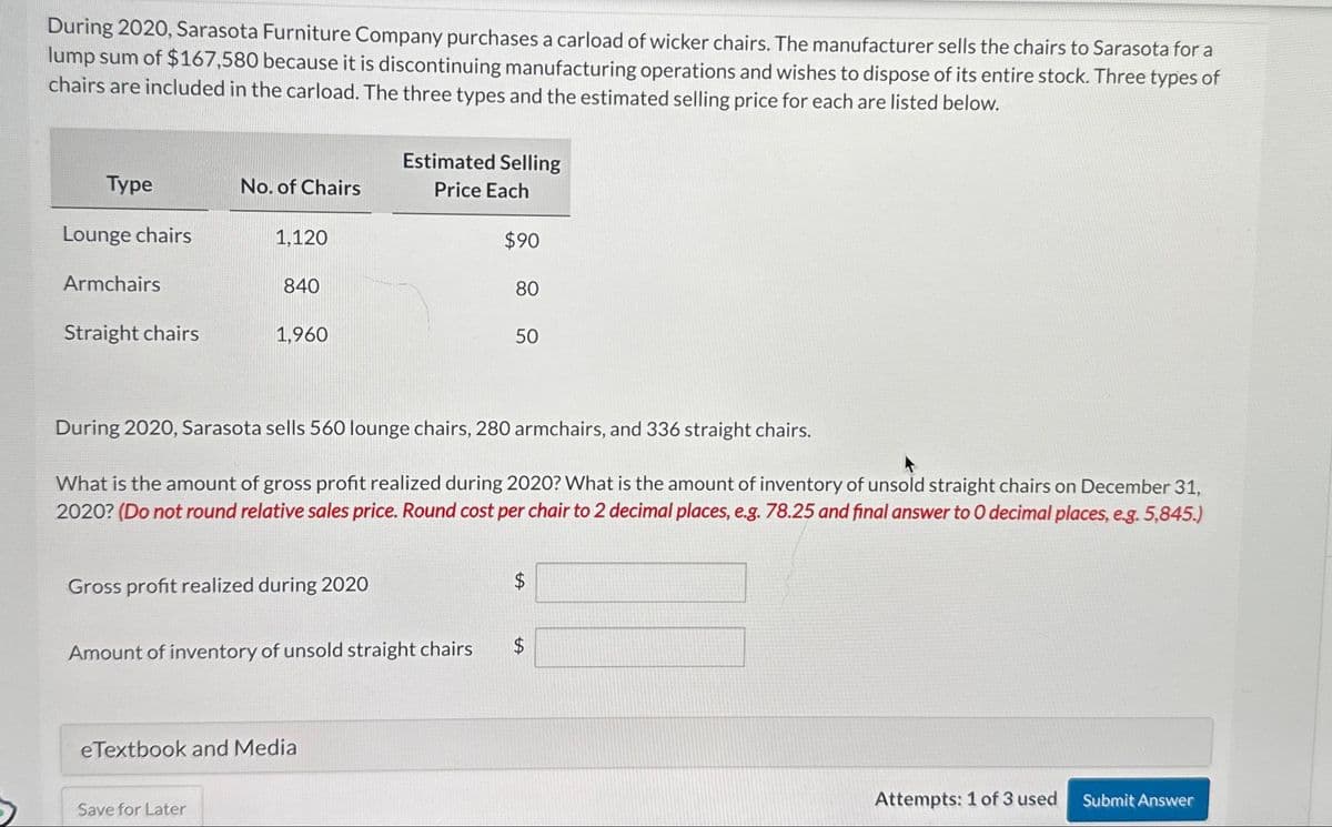 During 2020, Sarasota Furniture Company purchases a carload of wicker chairs. The manufacturer sells the chairs to Sarasota for a
lump sum of $167,580 because it is discontinuing manufacturing operations and wishes to dispose of its entire stock. Three types of
chairs are included in the carload. The three types and the estimated selling price for each are listed below.
Type
Lounge chairs
Armchairs
Straight chairs
No. of Chairs
1,120
840
1,960
Save for Later
Gross profit realized during 2020
Estimated Selling
Price Each
Amount of inventory of unsold straight chairs
eTextbook and Media
During 2020, Sarasota sells 560 lounge chairs, 280 armchairs, and 336 straight chairs.
What is the amount of gross profit realized during 2020? What is the amount of inventory of unsold straight chairs on December 31,
2020? (Do not round relative sales price. Round cost per chair to 2 decimal places, e.g. 78.25 and final answer to O decimal places, e.g. 5,845.)
$90
80
50
$
$
Attempts: 1 of 3 used
Submit Answer