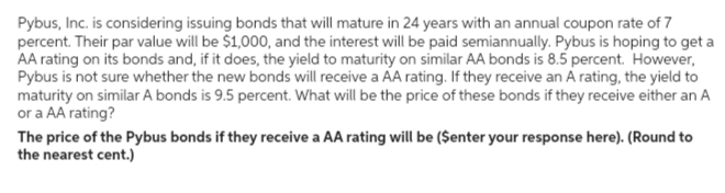 Pybus, Inc. is considering issuing bonds that will mature in 24 years with an annual coupon rate of 7
percent. Their par value will be $1,000, and the interest will be paid semiannually. Pybus is hoping to get a
AA rating on its bonds and, if it does, the yield to maturity on similar AA bonds is 8.5 percent. However,
Pybus is not sure whether the new bonds will receive a AA rating. If they receive an A rating, the yield to
maturity on similar A bonds is 9.5 percent. What will be the price of these bonds if they receive either an A
or a AA rating?
The price of the Pybus bonds if they receive a AA rating will be ($enter your response here). (Round to
the nearest cent.)