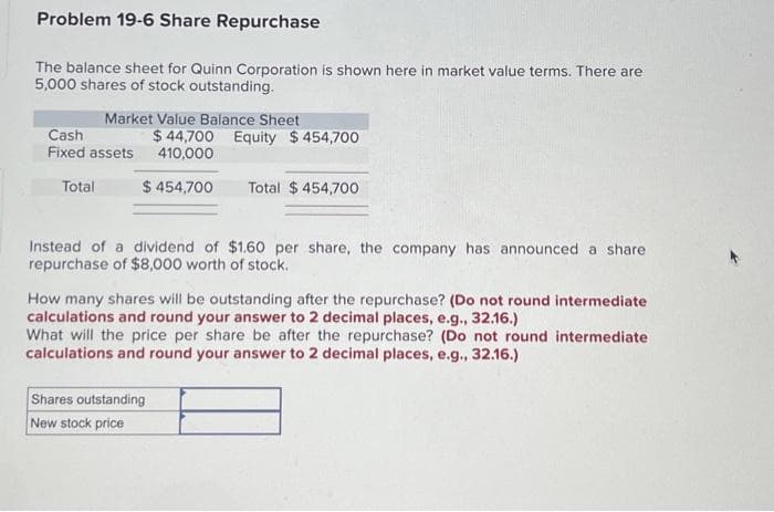 Problem 19-6 Share Repurchase
The balance sheet for Quinn Corporation is shown here in market value terms. There are
5,000 shares of stock outstanding.
Market Value Balance Sheet
Cash
Fixed assets
Total
$44,700 Equity $454,700
410,000
$ 454,700 Total $454,700
Instead of a dividend of $1.60 per share, the company has announced a share
repurchase of $8,000 worth of stock.
How many shares will be outstanding after the repurchase? (Do not round intermediate
calculations and round your answer to 2 decimal places, e.g., 32.16.)
What will the price per share be after the repurchase? (Do not round intermediate
calculations and round your answer to 2 decimal places, e.g., 32.16.)
Shares outstanding
New stock price