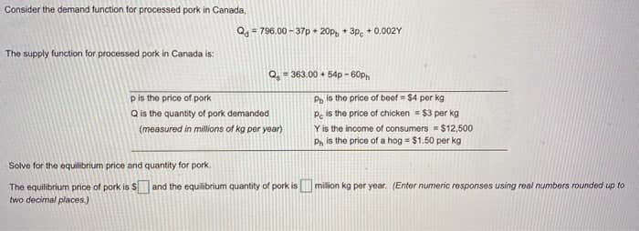 Consider the demand ftunction for processed pork in Canada,
Q, = 796.00 - 37p • 20p, + 3p. + 0.002Y
%3D
The supply function for processed pork in Canada is:
Q = 363.00 + 54p - 60ph
pis the price of pork
Pp is the price of beof = $4 per kg
Q is the quantity of pork demanded
Pe is the price of chicken = $3 per kg
Y is the income of consumers = $12,500
Ph is the price of a hog = $1.50 per kg
(measured in millions of kg per year)
Solve for the equilibrium price and quantity for pork.
The equilibrium price of pork is S and the equilibrium quantity of pork is milion kg per year. (Enter numeric responses using real numbers rounded up to
two decimal places.)
