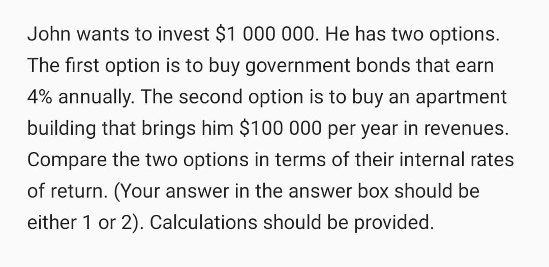 John wants to invest $1 000 000. He has two options.
The first option is to buy government bonds that earn
4% annually. The second option is to buy an apartment
building that brings him $100 000 per year in revenues.
Compare the two options in terms of their internal rates
of return. (Your answer in the answer box should be
either 1 or 2). Calculations should be provided.
