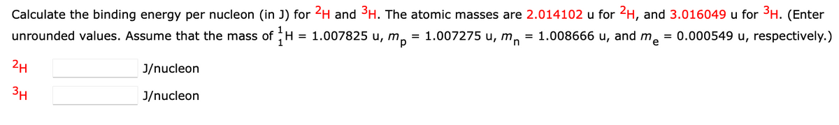 Calculate the binding energy per nucleon (in J) for 2H and 3H. The atomic masses are 2.014102 u for 2H, and 3.016049 u for 3H. (Enter
unrounded values. Assume that the mass of H = 1.007825 u, m
= 1.007275 u, m, = 1.008666 u, and me
p
= 0.000549 u, respectively.)
2H
J/nucleon
3H
J/nucleon
