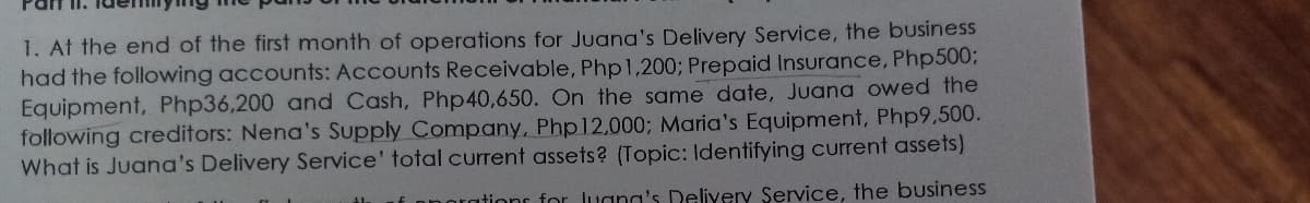1. At the end of the first month of operations for Juana's Delivery Service, the business
had the following accounts: Accounts Receivable, Php1,200; Prepaid Insurance, Php5003;
Equipment, Php36,200 and Cash, Php40,650. On the same date, Juana owed the
following creditors: Nena's Supply Company, Php12,000; Maria's Equipment, Php9,500.
What is Juana's Delivery Service' total current assets? (Topic: Identifying current assets)
orations for Jugna's Deliyery Service, the business

