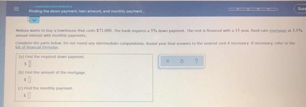 Melissa wants to buy a townhouse that costs $71,000. The bank requires a 5% down payment. The rest is financed with a 15-year, fixed-rate mortgage at 3.5%
annual interest with monthly payments.
Complete the parts below. Do not round any intermediate computations. Round your final answers to the nearest cent if necessary. If necessary, refer to the
list of financial formulas.
(a) Find the required down payment.
(b) Find the amount of the mortgage.
(c) Find the monthly payment.
