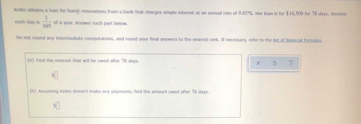 Keiko obtains a loan for home renovations from a bank that charges simple interest at an annual rate of 9.65%. Her loan is for $16,500 for 76 days. Assume
each day is
of a year. Answer each part below.
365
Do not round any intermediate computations, and round your final answers to the nearest cent. If necessary, refer to the list of financial formulas.
(a) Find the interest that will be owed after 76 days.
(b) Assuming Keiko doesn't make any payments, find the amount owed after 76 days.
