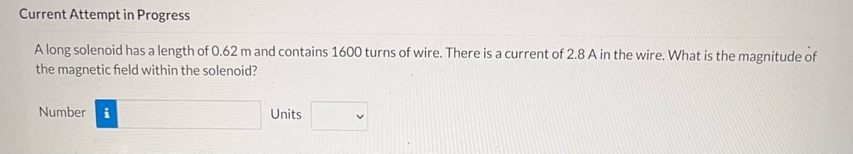 Current Attempt in Progress
A long solenoid has a length of 0.62 m and contains 1600 turns of wire. There is a current of 2.8 A in the wire. What is the magnitude of
the magnetic field within the solenoid?
Number i
Units