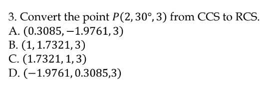 3. Convert the point P(2,30°, 3) from CCS to RCS.
А. (0.3085, —1.9761,3)
В. (1, 1.7321,3)
С. (1.7321, 1, 3)
D. (-1.9761, 0.3085,3)
