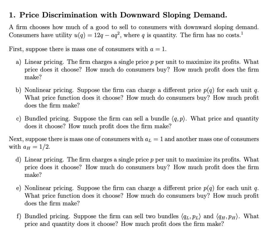 1. Price Discrimination with Downward Sloping Demand.
A firm chooses how much of a good to sell to consumers with downward sloping demand.
Consumers have utility u(q) = 12q — aq², where q is quantity. The firm has no costs.¹
First, suppose there is mass one of consumers with a = 1.
a) Linear pricing. The firm charges a single price p per unit to maximize its profits. What
price does it choose? How much do consumers buy? How much profit does the firm
make?
b) Nonlinear pricing. Suppose the firm can charge a different price p(q) for each unit q.
What price function does it choose? How much do consumers buy? How much profit
does the firm make?
c) Bundled pricing. Suppose the firm can sell a bundle (q,p). What price and quantity
does it choose? How much profit does the firm make?
Next, suppose there is mass one of consumers with aL = 1 and another mass one of consumers
with αH = 1/2.
d) Linear pricing. The firm charges a single price p per unit to maximize its profits. What
price does it choose? How much do consumers buy? How much profit does the firm
make?
e) Nonlinear pricing. Suppose the firm can charge a different price p(q) for each unit q.
What price function does it choose? How much do consumers buy? How much profit
does the firm make?
f) Bundled pricing. Suppose the firm can sell two bundles (9L, PL) and (HPH). What
price and quantity does it choose? How much profit does the firm make?