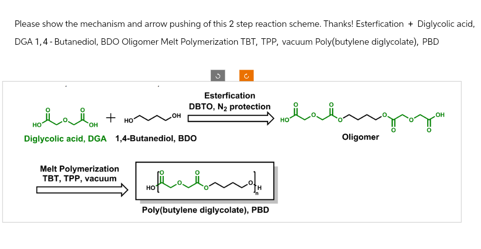 Please show the mechanism and arrow pushing of this 2 step reaction scheme. Thanks! Esterfication + Diglycolic acid,
DGA 1,4-Butanediol, BDO Oligomer Melt Polymerization TBT, TPP, vacuum Poly(butylene diglycolate), PBD
ف
Esterfication
DBTO, N₂ protection
Hii
+
HO
OH
Diglycolic acid, DGA 1,4-Butanediol, BDO
Melt Polymerization
TBT, TPP, vacuum
Hofaino„
HO
Poly(butylene diglycolate), PBD
протон
OH
Oligomer