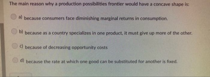 The main reason why a production possibilities frontier would have a concave shape is:
a) because consumers face diminishing marginal returns in consumption.
b) because as a country specializes in one product, it must give up more of the other.
c) because of decreasing opportunity costs
d) because the rate at which one good can be substituted for another is fixed.