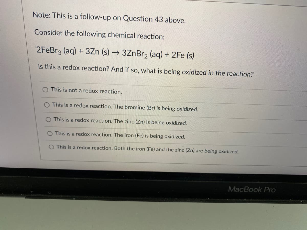 Note: This is a follow-up on Question 43 above.
Consider the following chemical reaction:
2FEBR3 (aq) + 3Zn (s) → 3ZnBr2 (aq) + 2Fe (s)
Is this a redox reaction? And if so, what is being oxidized in the reaction?
This is not a redox reaction.
O This is a redox reaction. The bromine (Br) is being oxidized.
This is a redox reaction. The zinc (Zn) is being oxidized.
O This is a redox reaction. The iron (Fe) is being oxidized.
O This is a redox reaction. Both the iron (Fe) and the zinc (Zn) are being oxidized.
MacBook Pro
