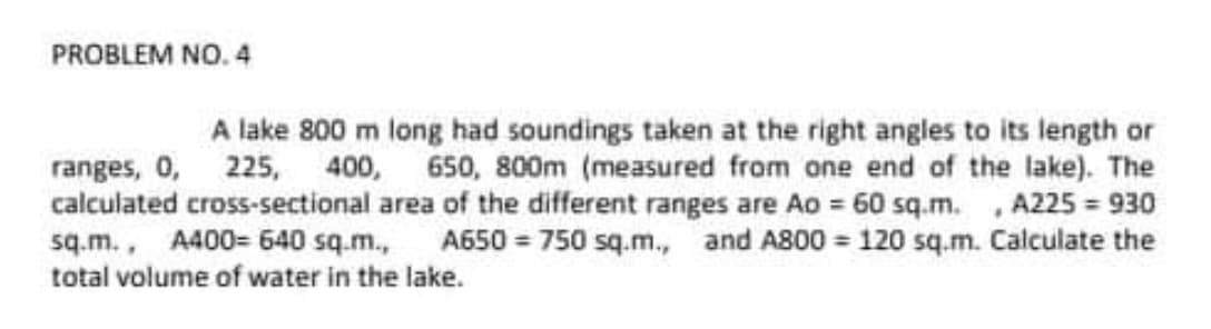 PROBLEM NO. 4
A lake 800 m long had soundings taken at the right angles to its length or
ranges, 0, 225, 400, 650, 800m (measured from one end of the lake). The
calculated cross-sectional area of the different ranges are Ao = 60 sq.m. , A225 = 930
sq.m., A400= 640 sq.m.,
total volume of water in the lake.
A650 = 750 sq.m., and A800 120 sq.m. Calculate the
