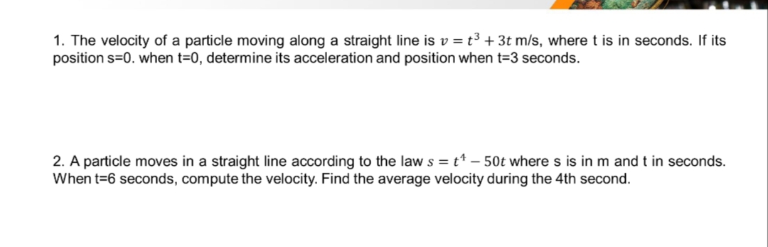 1. The velocity of a particle moving along a straight line is v = t³ + 3t m/s, where t is in seconds. If its
position s=0. when t=0, determine its acceleration and position when t=3 seconds.
2. A particle moves in a straight line according to the law s = t¹ - 50t where s is in m and t in seconds.
When t=6 seconds, compute the velocity. Find the average velocity during the 4th second.