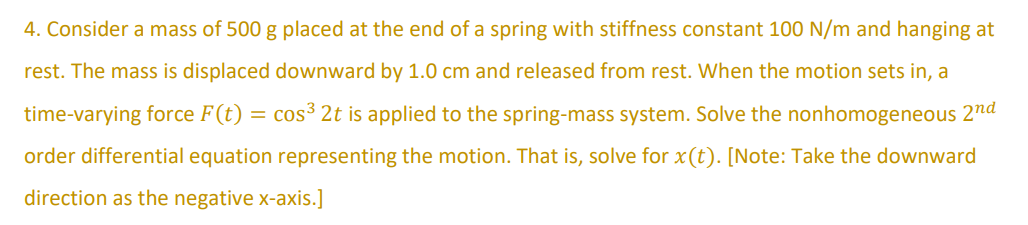 4. Consider a mass of 500 g placed at the end of a spring with stiffness constant 100 N/m and hanging at
rest. The mass is displaced downward by 1.0 cm and released from rest. When the motion sets in, a
time-varying force F(t) = cos³ 2t is applied to the spring-mass system. Solve the nonhomogeneous 2nd
order differential equation representing the motion. That is, solve for x(t). [Note: Take the downward
direction as the negative x-axis.]