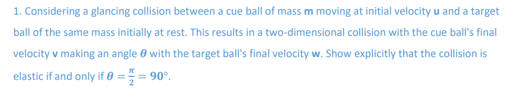 1. Considering a glancing collision between a cue ball of mass m moving at initial velocity u and a target
ball of the same mass initially at rest. This results in a two-dimensional collision with the cue ball's final
velocity v making an angle with the target ball's final velocity w. Show explicitly that the collision is
elastic if and only if 0 = = 90°.