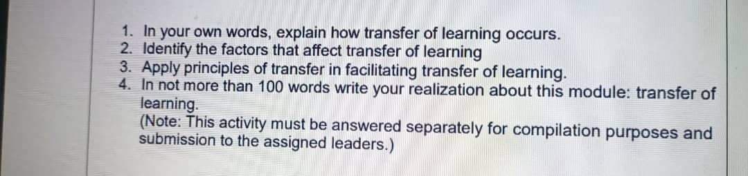 1. In your own words, explain how transfer of learning occurs.
2. Identify the factors that affect transfer of learning
3. Apply principles of transfer in facilitating transfer of learning.
4. In not more than 100 words write your realization about this module: transfer of
learning.
(Note: This activity must be answered separately for compilation purposes and
submission to the assigned leaders.)