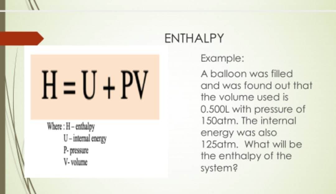 H=U+PV
Where: H-enthalpy
U-internal energy
P-pressure
V-volume
ENTHALPY
Example:
A balloon was filled
and was found out that
the volume used is
0.500L with pressure of
150atm. The internal
energy was also
125atm. What will be
the enthalpy of the
system?
