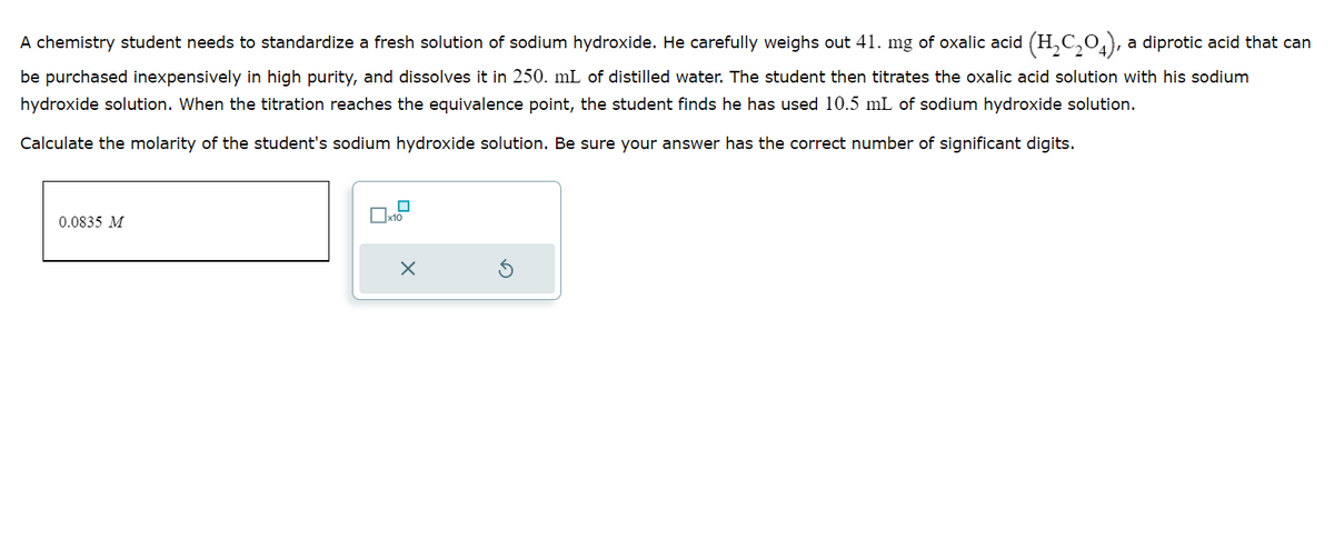 A chemistry student needs to standardize a fresh solution of sodium hydroxide. He carefully weighs out 41. mg of oxalic acid (H₂C₂O4), a diprotic acid that can
be purchased inexpensively in high purity, and dissolves it in 250. mL of distilled water. The student then titrates the oxalic acid solution with his sodium
hydroxide solution. When the titration reaches the equivalence point, the student finds he has used 10.5 mL of sodium hydroxide solution.
Calculate the molarity of the student's sodium hydroxide solution. Be sure your answer has the correct number of significant digits.
0.0835 M
X