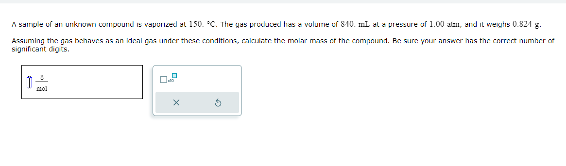 A sample of an unknown compound is vaporized at 150. °C. The gas produced has a volume of 840. mL at a pressure of 1.00 atm, and it weighs 0.824 g.
Assuming the gas behaves as an ideal gas under these conditions, calculate the molar mass of the compound. Be sure your answer has the correct number of
significant digits.
Ú
mol