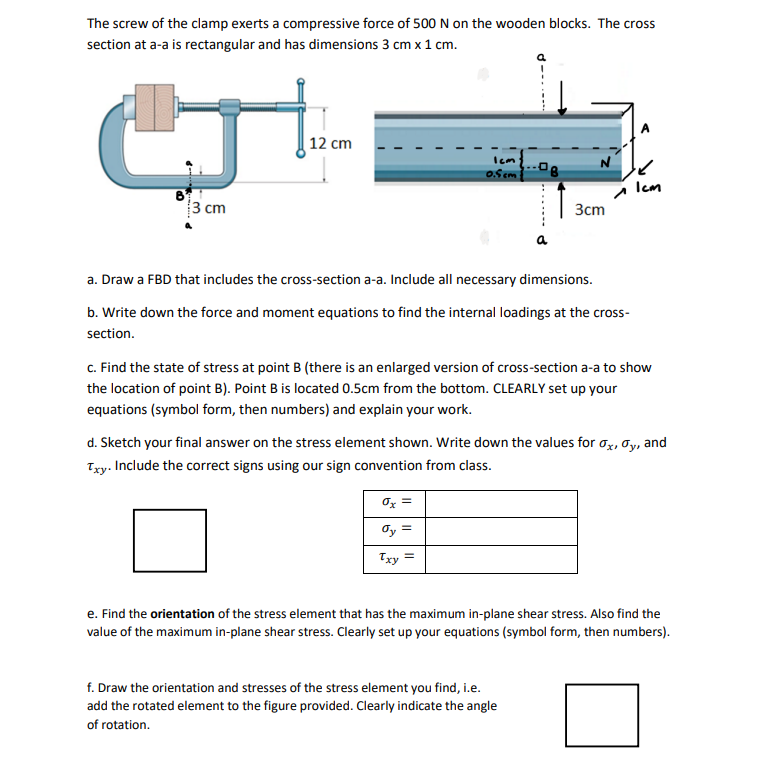 The screw of the clamp exerts a compressive force of 500 N on the wooden blocks. The cross
section at a-a is rectangular and has dimensions 3 cm x 1 cm.
GJ
12 cm
Icm
0.5cm
Icm
3 cm
3cm
a
a. Draw a FBD that includes the cross-section a-a. Include all necessary dimensions.
b. Write down the force and moment equations to find the internal loadings at the cross-
section.
c. Find the state of stress at point B (there is an enlarged version of cross-section a-a to show
the location of point B). Point B is located 0.5cm from the bottom. CLEARLY set up your
equations (symbol form, then numbers) and explain your work.
d. Sketch your final answer on the stress element shown. Write down the values for ox, y, and
Txy. Include the correct signs using our sign convention from class.
0x =
dy =
Txy
e. Find the orientation of the stress element that has the maximum in-plane shear stress. Also find the
value of the maximum in-plane shear stress. Clearly set up your equations (symbol form, then numbers).
f.Draw the orientation and stresses of the stress element you find, i.e.
add the rotated element to the figure provided. Clearly indicate the angle
of rotation.