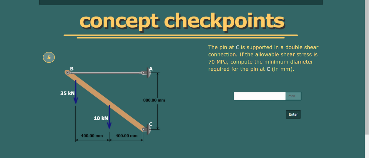 concept checkpoints
The pin at C is supported in a double shear
connection. If the allowable shear stress is
70 MPa, compute the minimum diameter
required for the pin at C (in mm).
35 kN
mm
800.00 mm
Enter
10 kN
C
400.00 mm
400.00 mm
