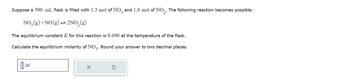 Suppose a 500. mL flask is filled with 1.3 mol of NO3 and 1.8 mol of NO₂. The following reaction becomes possible:
NO₂(g) + NO(g) 2NO₂(g)
The equilibrium constant K for this reaction is 0.690 at the temperature of the flask.
Calculate the equilibrium molarity of NO3. Round your answer to two decimal places.