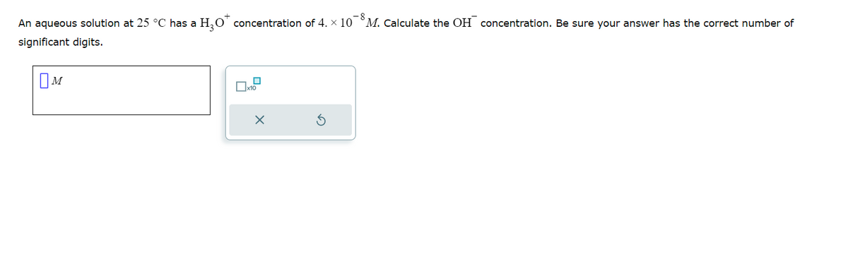 -8
An aqueous solution at 25 °C has a H₂O* concentration of 4. × 10¯ M. Calculate the OH concentration. Be sure your answer has the correct number of
significant digits.
M
0
x10
X