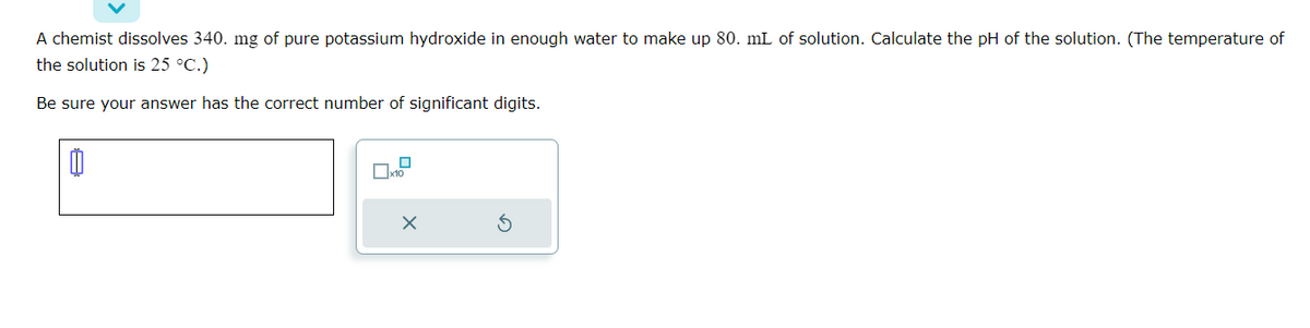A chemist dissolves 340. mg of pure potassium hydroxide in enough water to make up 80. mL of solution. Calculate the pH of the solution. (The temperature of
the solution is 25 °C.)
Be sure your answer has the correct number of significant digits.
00
0
x10
X