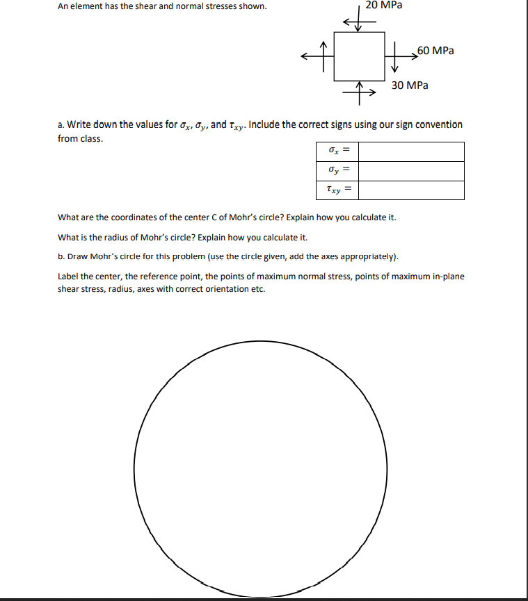 20 MPa
An element has the shear and normal stresses shown.
30 MPa
a. Write down the values for ox, y, and Txy. Include the correct signs using our sign convention
from class.
ox
σy =
Txy =
What are the coordinates of the center C of Mohr's circle? Explain how you calculate it.
What is the radius of Mohr's circle? Explain how you calculate it.
b. Draw Mohr's circle for this problem (use the circle given, add the axes appropriately).
Label the center, the reference point, the points of maximum normal stress, points of maximum in-plane
shear stress, radius, axes with correct orientation etc.
60 MPa
