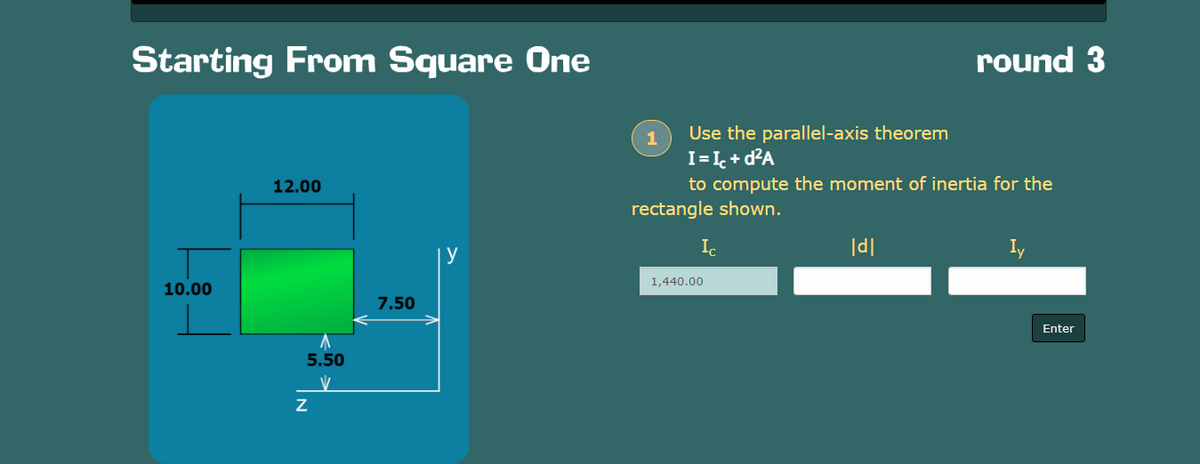 Starting From Square One
12.00
y
10.00
5.50
V
Z
7.50
round 3
Use the parallel-axis theorem
I = Ic+d²A
to compute the moment of inertia for the
|d|
Iy
rectangle shown.
Ic
1,440.00
Enter