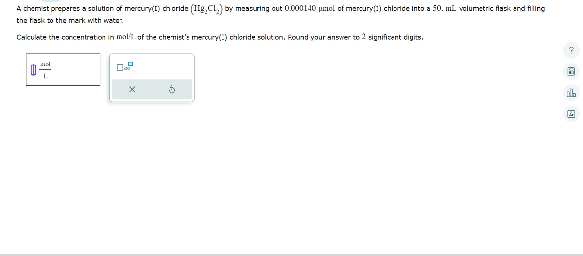 A chemist prepares a solution of mercury(I) chloride (Hg₂Cl₂) by measuring out 0.000140 μmol of mercury(I) chloride into a 50. mL volumetric flask and filling
the flask to the mark with water.
Calculate the concentration in mol/L of the chemist's mercury(I) chloride solution. Round your answer to 2 significant digits.
0
mol
L
x10
X
Ar