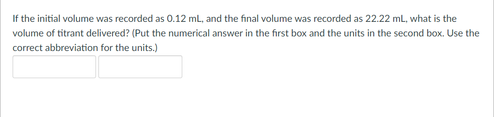 If the initial volume was recorded as 0.12 mL, and the final volume was recorded as 22.22 mL, what is the
volume of titrant delivered? (Put the numerical answer in the first box and the units in the second box. Use the
correct abbreviation for the units.)