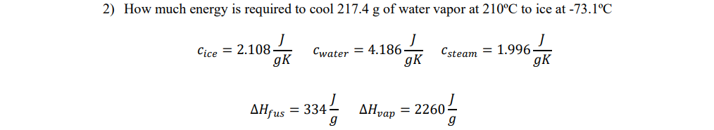 2) How much energy is required to cool 217.4 g of water vapor at 210°C to ice at -73.1°C
J
gK
Cice=2.108-
gk
Cwater 4.186-
AHjus = 3341/
▲Hvap
Csteam = 1.996
= 2260-
gK
