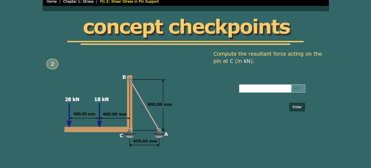 Home
Chapter 1: Stress
M1.5: Shear Stress in Pin Support
concept checkpoints
Compute the resultant force acting on the
pin at C (in kN).
kN
28 kN
18 kN
800.00 mm
Enter
400.00 mm
400.00 mm
C
А
450.00 mm
