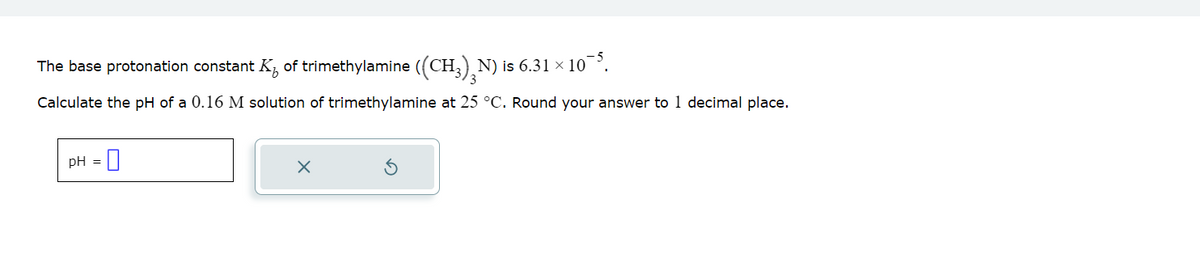 The base protonation constant K of trimethylamine ((CH₂)²N) is 6.31 × 10¯³.
Calculate the pH of a 0.16 M solution of trimethylamine at 25 °C. Round your answer to 1 decimal place.
pH = 0
X