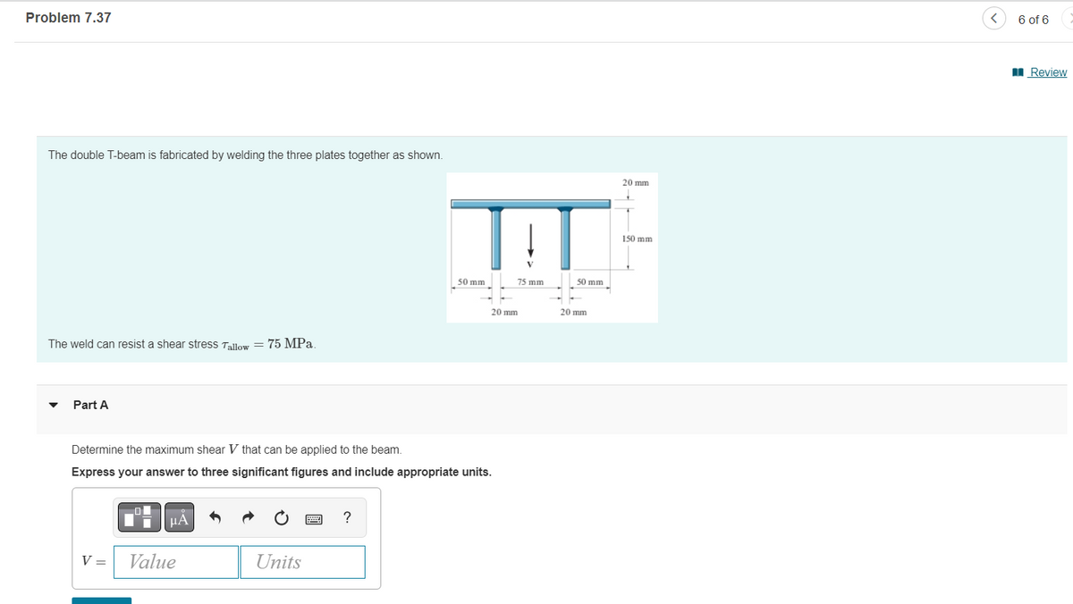 Problem 7.37
The double T-beam is fabricated by welding the three plates together as shown.
20 mm
The weld can resist a shear stress Tallow = 75 MPa.
Part A
Determine the maximum shear V that can be applied to the beam.
Express your answer to three significant figures and include appropriate units.
μA
?
V =
Value
Units
TAT
50 mm
75 mm
50 mm
20 mm
20 mm
150 mm
6 of 6
Review