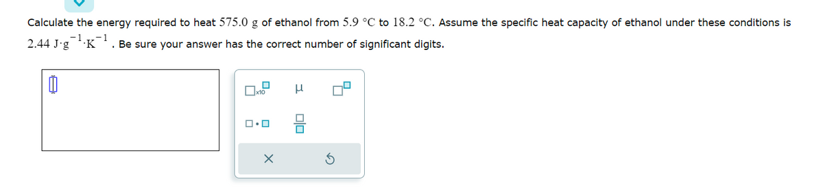 Calculate the energy required to heat 575.0 g of ethanol from 5.9 °C to 18.2 °C. Assume the specific heat capacity of ethanol under these conditions is
- 1 .-1
2.44 J-g .K Be sure your answer has the correct number of significant digits.
0
x10
ロ・ロ
X
μ
U
4